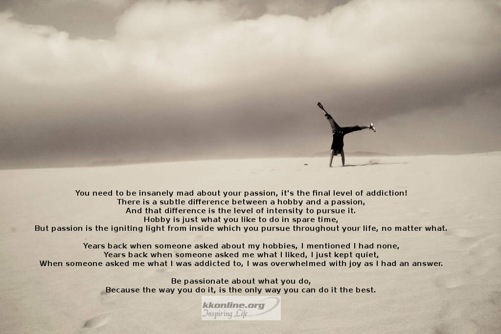 You need to be insanely mad about your passion, it's the final level of addiction